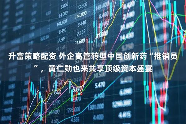 升富策略配资 外企高管转型中国创新药“推销员”，黄仁勋也来共享顶级资本盛宴