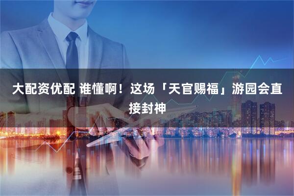 大配资优配 谁懂啊！这场「天官赐福」游园会直接封神