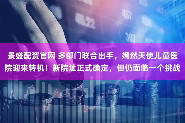 景盛配资官网 多部门联合出手，嫣然天使儿童医院迎来转机！新院址正式确定，但仍面临一个挑战