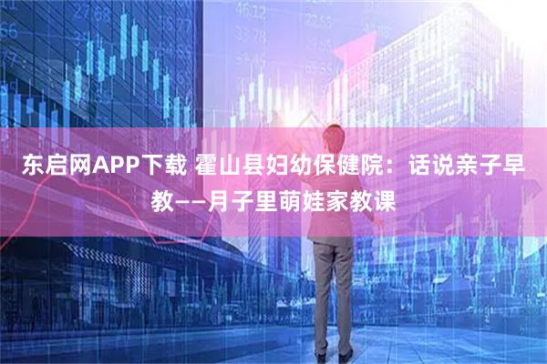 东启网APP下载 霍山县妇幼保健院：话说亲子早教——月子里萌娃家教课