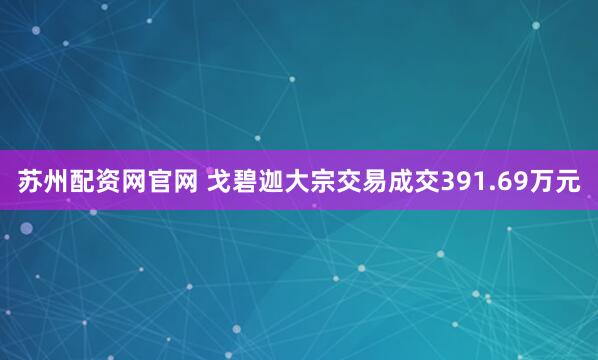 苏州配资网官网 戈碧迦大宗交易成交391.69万元