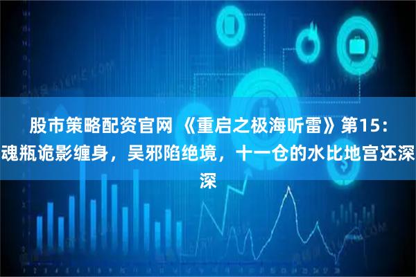 股市策略配资官网 《重启之极海听雷》第15：魂瓶诡影缠身，吴邪陷绝境，十一仓的水比地宫还深