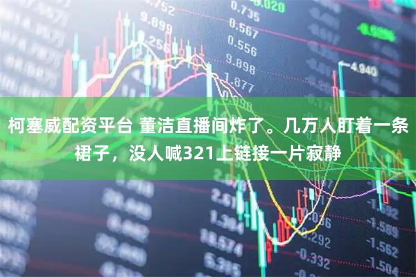柯塞威配资平台 董洁直播间炸了。几万人盯着一条裙子，没人喊321上链接一片寂静