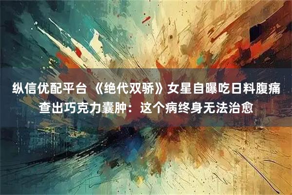 纵信优配平台 《绝代双骄》女星自曝吃日料腹痛查出巧克力囊肿：这个病终身无法治愈