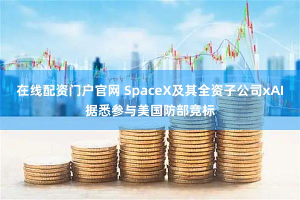 在线配资门户官网 SpaceX及其全资子公司xAI据悉参与美国防部竞标