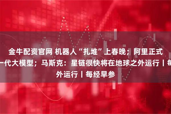 金牛配资官网 机器人“扎堆”上春晚；阿里正式发布新一代大模型；马斯克：星链很快将在地球之外运行丨每经早参