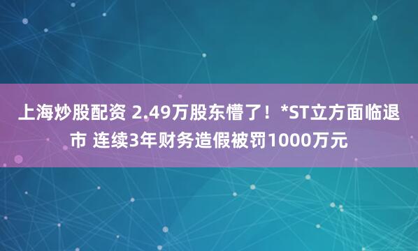 上海炒股配资 2.49万股东懵了！*ST立方面临退市 连续3年财务造假被罚1000万元