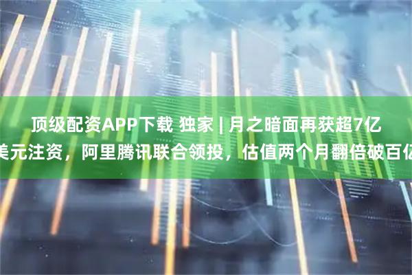 顶级配资APP下载 独家 | 月之暗面再获超7亿美元注资，阿里腾讯联合领投，估值两个月翻倍破百亿